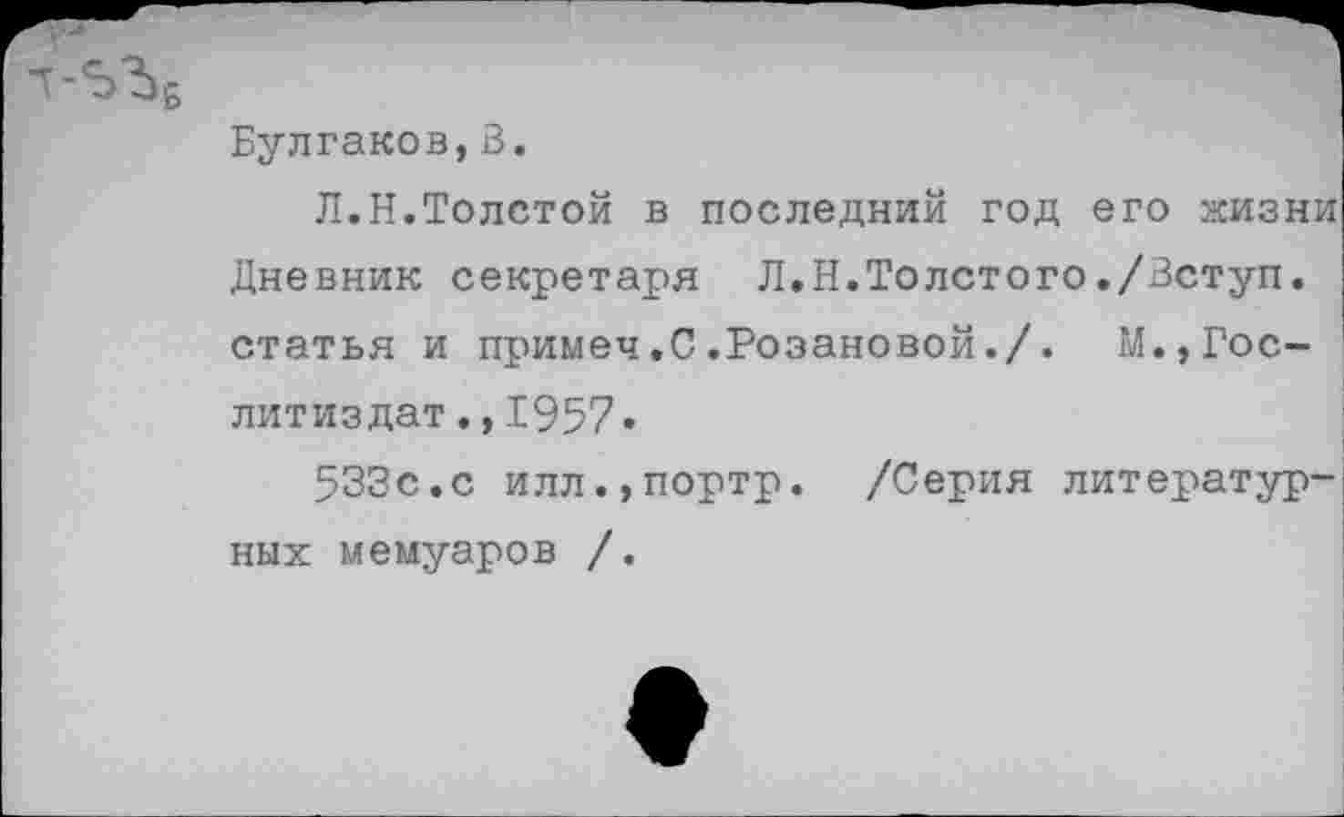 ﻿Булгаков,В.
Л.Н.Толстой в последний год его жизни Дневник секретаря Л.Н.Толстого./Вступ. статья и примеч.С.Розановой./.	М.,Гос-
литиздат .,1957«
533с.с илл.,портр. /Серия литературных мемуаров /.